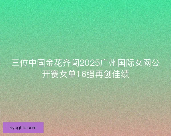 三位中国金花齐闯2025广州国际女网公开赛女单16强再创佳绩