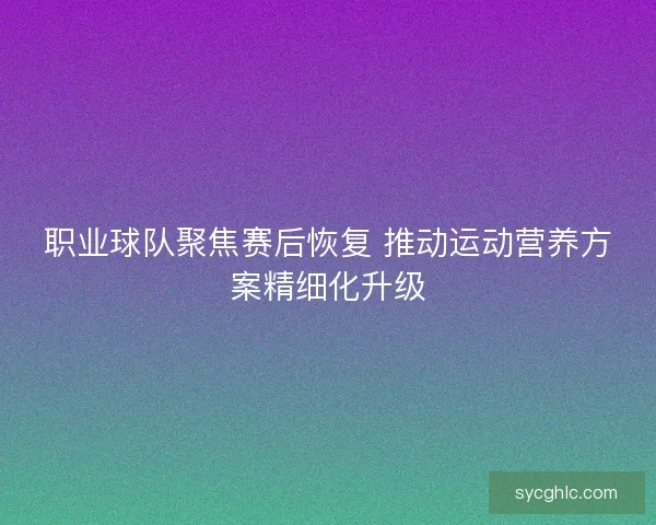 职业球队聚焦赛后恢复 推动运动营养方案精细化升级