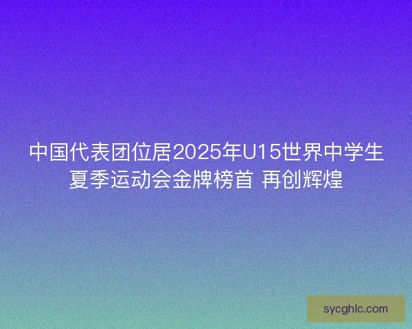 中国代表团位居2025年U15世界中学生夏季运动会金牌榜首 再创辉煌
